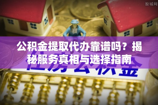 槐荫公积金提取代办靠谱吗？揭秘服务真相与选择指南