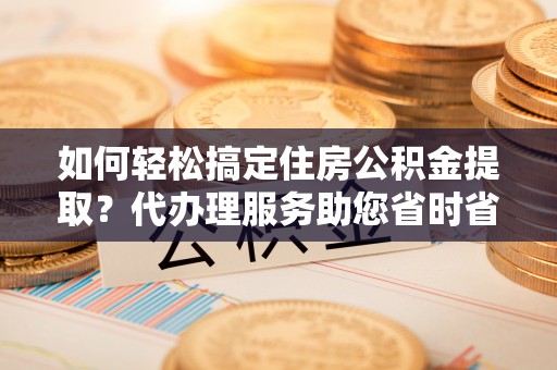 槐荫如何轻松搞定住房公积金提取？代办理服务助您省时省力
