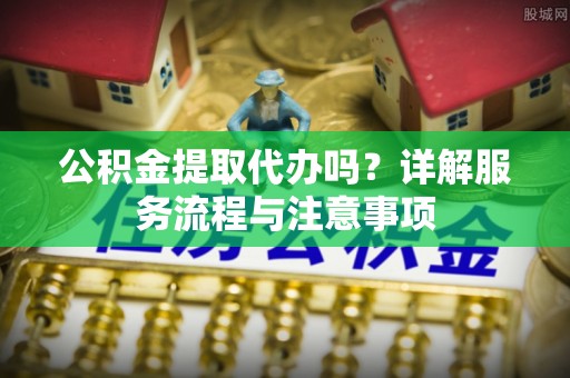 槐荫公积金提取代办吗？详解服务流程与注意事项