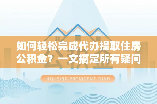 槐荫如何轻松完成代办提取住房公积金？一文搞定所有疑问