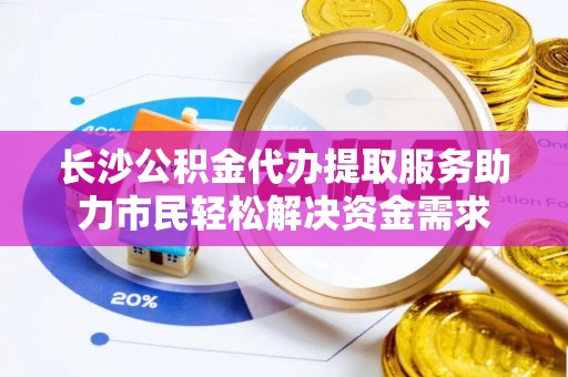 槐荫长沙公积金代办提取服务助力市民轻松解决资金需求