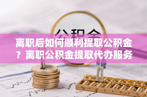 槐荫离职后如何顺利提取公积金？离职公积金提取代办服务帮你搞定！