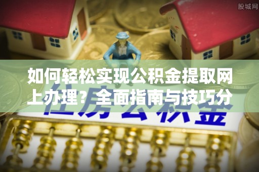 槐荫如何轻松实现公积金提取网上办理？全面指南与技巧分享
