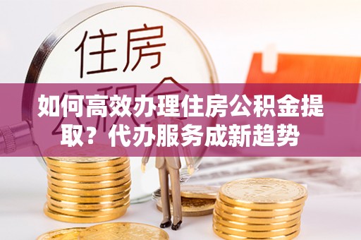 槐荫如何高效办理住房公积金提取？代办服务成新趋势