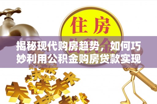 槐荫揭秘现代购房趋势，如何巧妙利用公积金购房贷款实现置业梦想