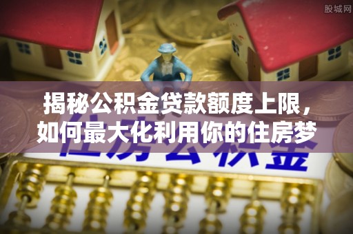槐荫揭秘公积金贷款额度上限，如何最大化利用你的住房梦想资金？