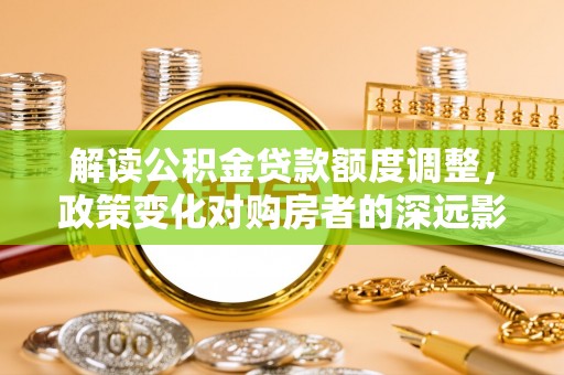 槐荫解读公积金贷款额度调整，政策变化对购房者的深远影响