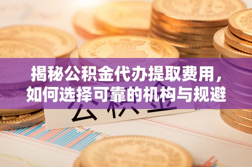 槐荫揭秘公积金代办提取费用，如何选择可靠的机构与规避潜在风险