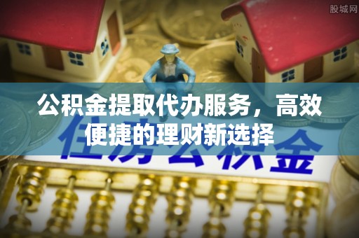 槐荫公积金提取代办服务，高效便捷的理财新选择