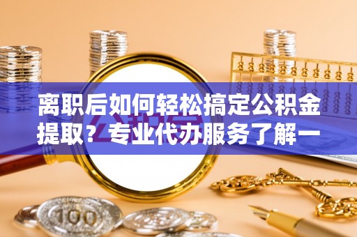槐荫离职后如何轻松搞定公积金提取？专业代办服务了解一下