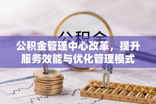 槐荫公积金管理中心改革，提升服务效能与优化管理模式