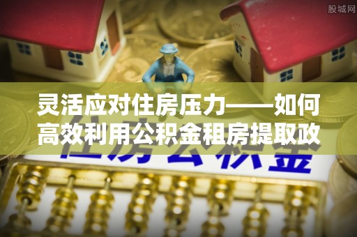 槐荫灵活应对住房压力——如何高效利用公积金租房提取政策