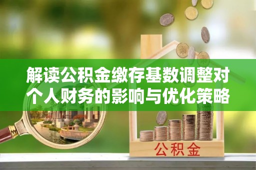 槐荫解读公积金缴存基数调整对个人财务的影响与优化策略