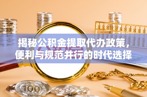 槐荫揭秘公积金提取代办政策，便利与规范并行的时代选择