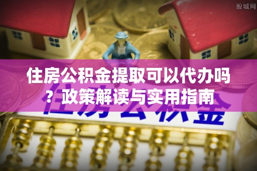 槐荫住房公积金提取可以代办吗？政策解读与实用指南