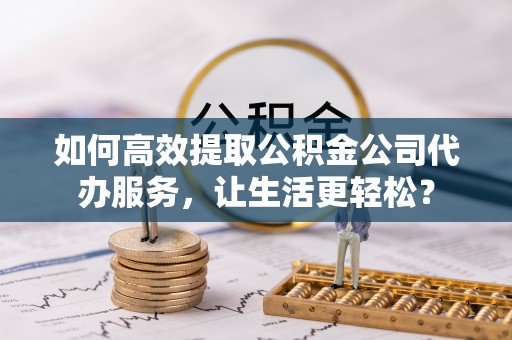 槐荫如何高效提取公积金公司代办服务，让生活更轻松？