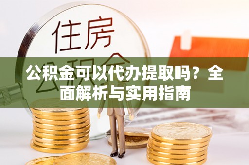 槐荫公积金可以代办提取吗？全面解析与实用指南