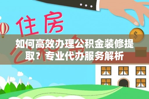 槐荫如何高效办理公积金装修提取？专业代办服务解析