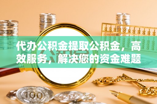 槐荫代办公积金提取公积金，高效服务，解决您的资金难题