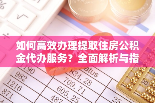 槐荫如何高效办理提取住房公积金代办服务？全面解析与指南