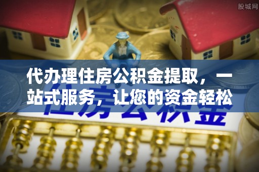 槐荫代办理住房公积金提取，一站式服务，让您的资金轻松到账