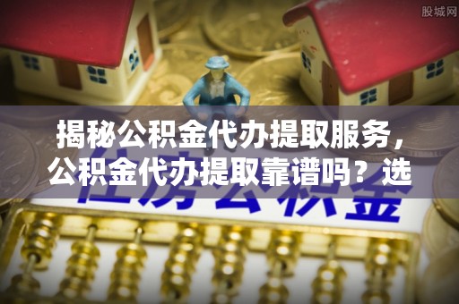 槐荫揭秘公积金代办提取服务，公积金代办提取靠谱吗？选择前你需要知道这些！