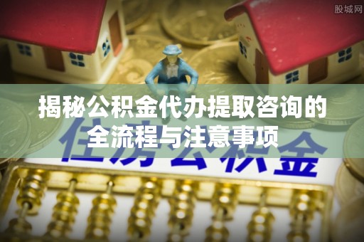 槐荫揭秘公积金代办提取咨询的全流程与注意事项