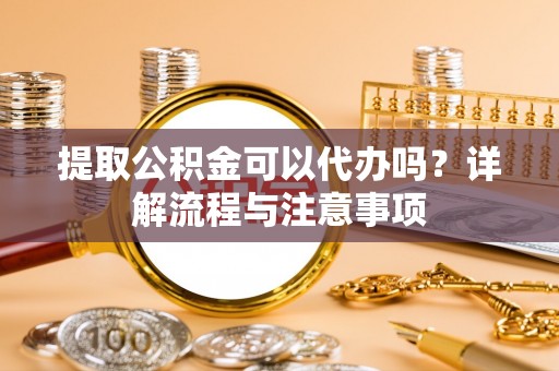 槐荫提取公积金可以代办吗？详解流程与注意事项