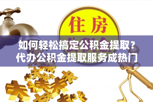 槐荫如何轻松搞定公积金提取？代办公积金提取服务成热门选择