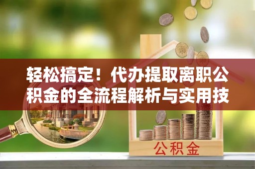 槐荫轻松搞定！代办提取离职公积金的全流程解析与实用技巧