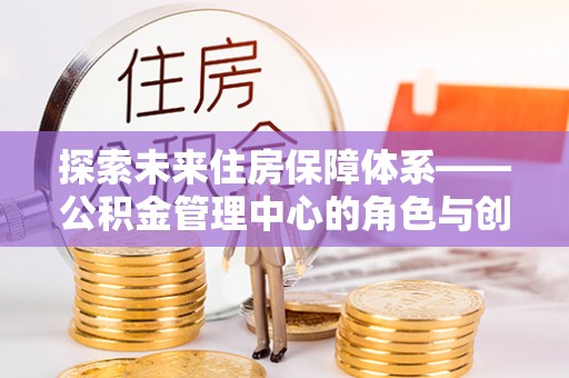 槐荫探索未来住房保障体系——公积金管理中心的角色与创新