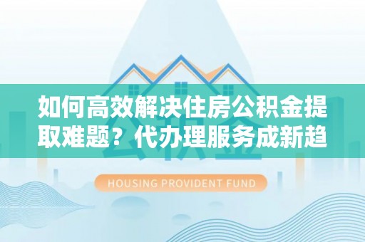槐荫如何高效解决住房公积金提取难题？代办理服务成新趋势