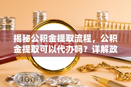 槐荫揭秘公积金提取流程，公积金提取可以代办吗？详解政策与实操技巧