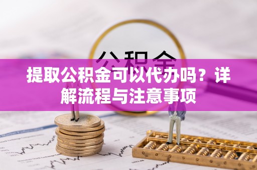 槐荫提取公积金可以代办吗？详解流程与注意事项