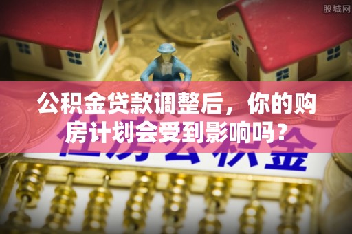 槐荫公积金贷款调整后，你的购房计划会受到影响吗？