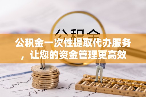 槐荫公积金一次性提取代办服务，让您的资金管理更高效