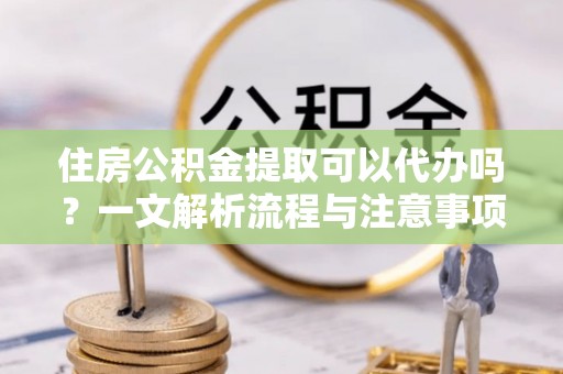 槐荫住房公积金提取可以代办吗？一文解析流程与注意事项