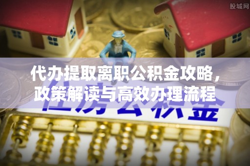 槐荫代办提取离职公积金攻略，政策解读与高效办理流程
