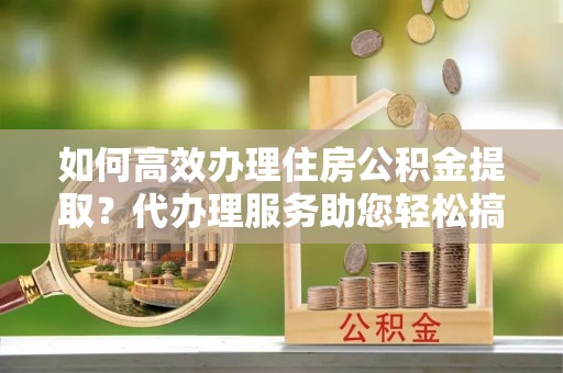槐荫如何高效办理住房公积金提取？代办理服务助您轻松搞定