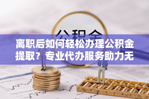 槐荫离职后如何轻松办理公积金提取？专业代办服务助力无忧