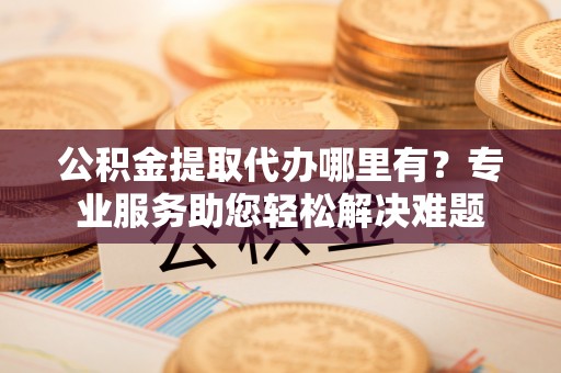 槐荫公积金提取代办哪里有？专业服务助您轻松解决难题