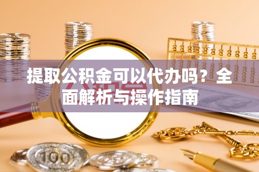 槐荫提取公积金可以代办吗？全面解析与操作指南