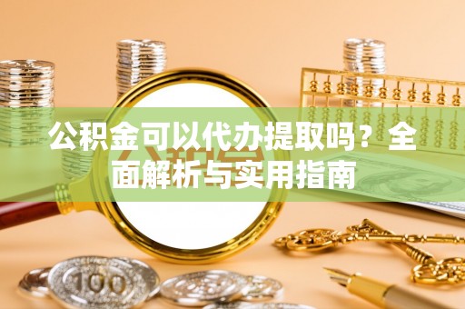 槐荫公积金可以代办提取吗？全面解析与实用指南