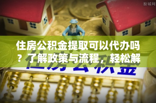 槐荫住房公积金提取可以代办吗？了解政策与流程，轻松解决你的疑问