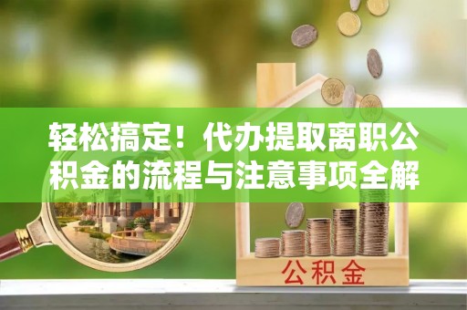 槐荫轻松搞定！代办提取离职公积金的流程与注意事项全解析
