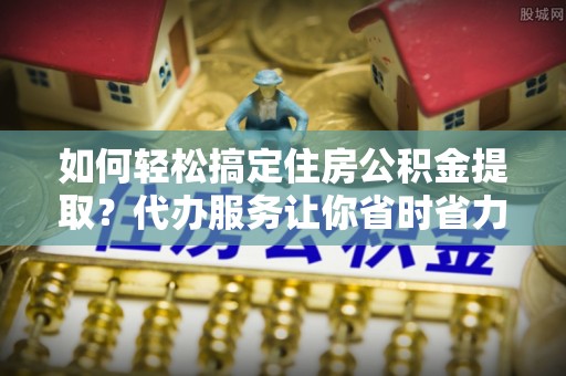 槐荫如何轻松搞定住房公积金提取？代办服务让你省时省力